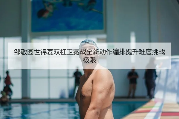 邹敬园世锦赛双杠卫冕战全新动作编排提升难度挑战极限